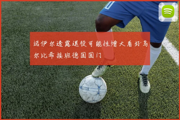 诺伊尔透露退役可能性增大看好乌尔比希接班德国国门