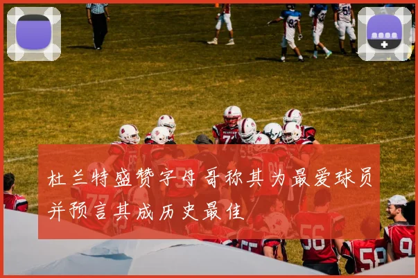 杜兰特盛赞字母哥称其为最爱球员并预言其成历史最佳
