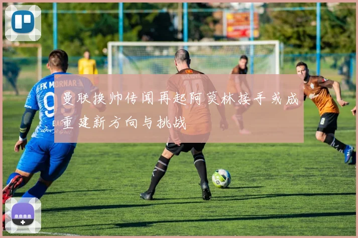 曼联换帅传闻再起阿莫林接手或成重建新方向与挑战
